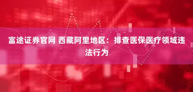 富途证券官网 西藏阿里地区：排查医保医疗领域违法行为