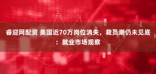 睿迎网配资 美国近70万岗位消失，裁员潮仍未见底：就业市场观察