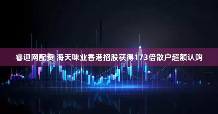 睿迎网配资 海天味业香港招股获得173倍散户超额认购
