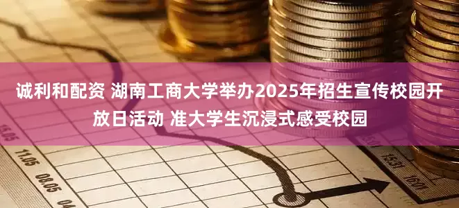 诚利和配资 湖南工商大学举办2025年招生宣传校园开放日活动 准大学生沉浸式感受校园