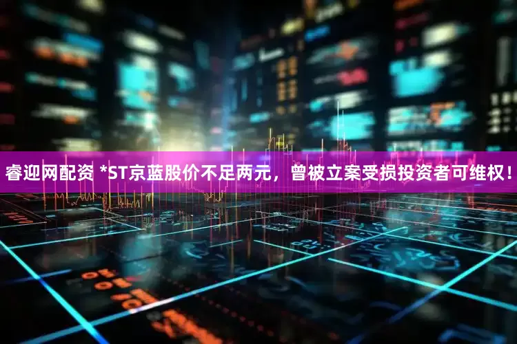 睿迎网配资 *ST京蓝股价不足两元，曾被立案受损投资者可维权！