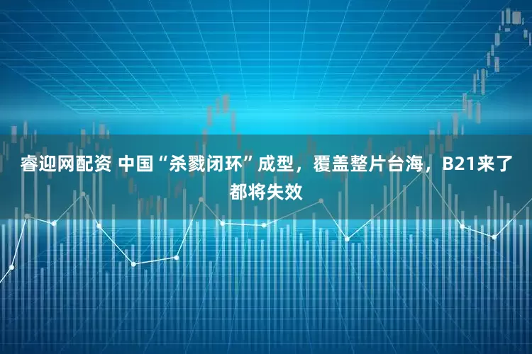 睿迎网配资 中国“杀戮闭环”成型，覆盖整片台海，B21来了都将失效