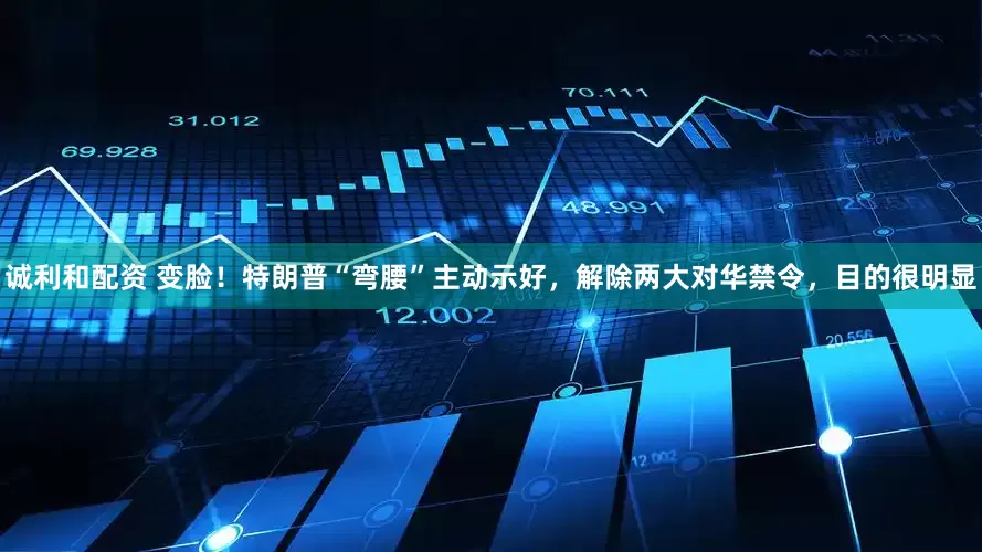 诚利和配资 变脸！特朗普“弯腰”主动示好，解除两大对华禁令，目的很明显