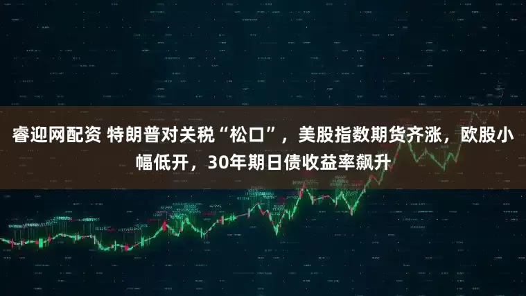 睿迎网配资 特朗普对关税“松口”，美股指数期货齐涨，欧股小幅低开，30年期日债收益率飙升