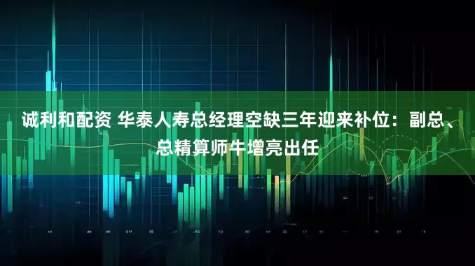 诚利和配资 华泰人寿总经理空缺三年迎来补位：副总、总精算师牛增亮出任