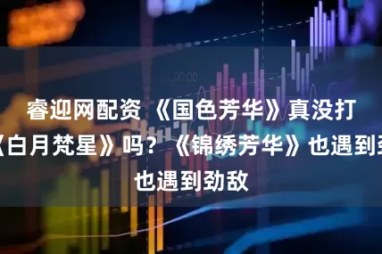 睿迎网配资 《国色芳华》真没打过《白月梵星》吗？《锦绣芳华》也遇到劲敌