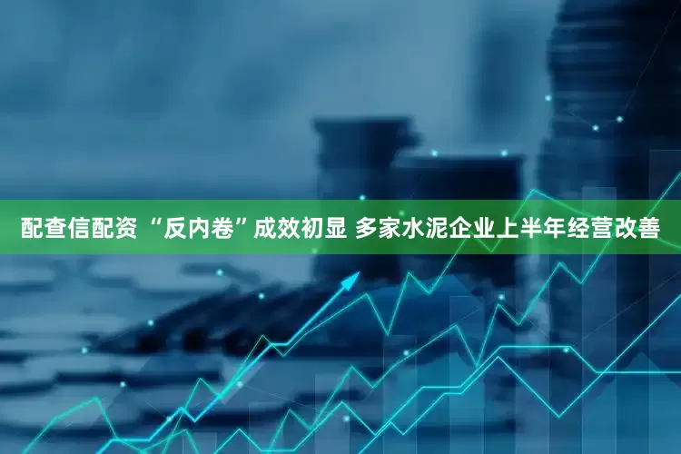 配查信配资 “反内卷”成效初显 多家水泥企业上半年经营改善