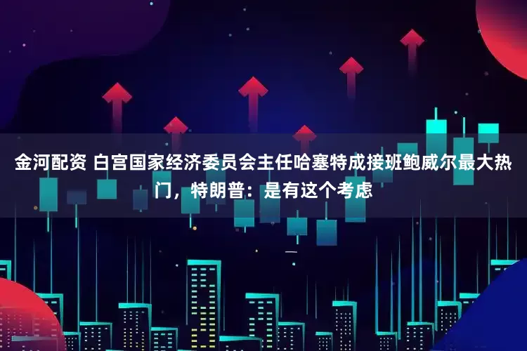 金河配资 白宫国家经济委员会主任哈塞特成接班鲍威尔最大热门，特朗普：是有这个考虑