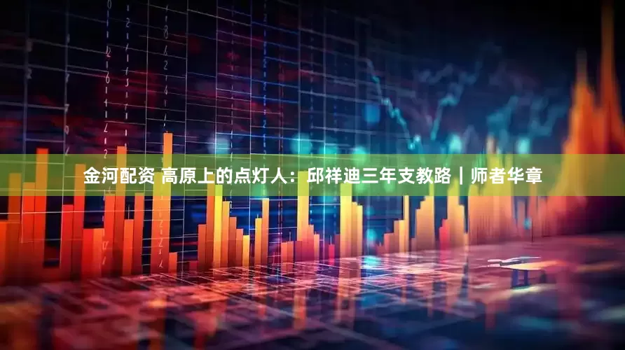 金河配资 高原上的点灯人：邱祥迪三年支教路｜师者华章