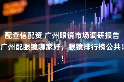 配查信配资 广州眼镜市场调研报告广州配眼镜哪家好，眼镜排行榜公共！