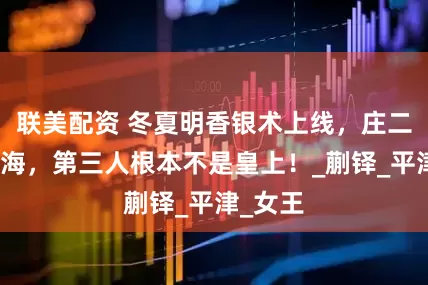联美配资 冬夏明香银术上线,庄二没骗藏海,第三人根本不是皇上!_蒯铎_平津_女王