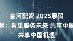 金河配资 2025服贸会前瞻：看见服务未来 共享中国机遇