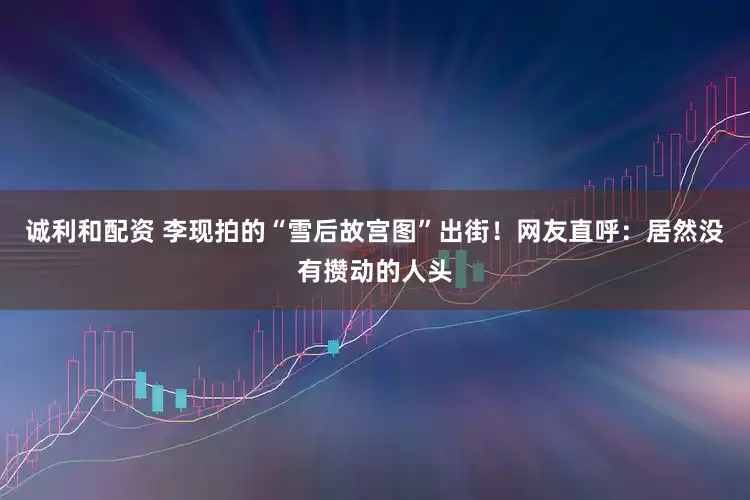 诚利和配资 李现拍的“雪后故宫图”出街！网友直呼：居然没有攒动的人头